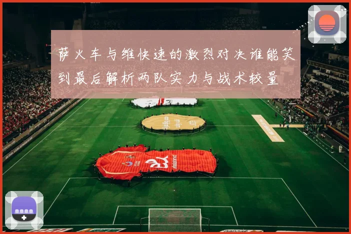 萨火车与维快速的激烈对决谁能笑到最后解析两队实力与战术较量