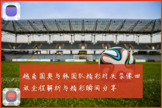越南国奥与韩国队精彩对决录像回放全程解析与精彩瞬间分享