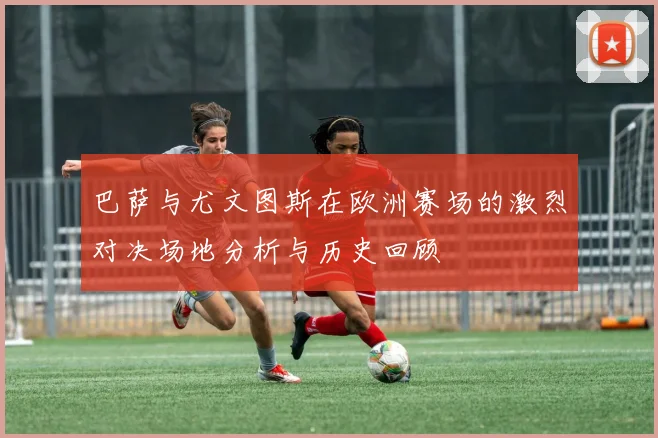 巴萨与尤文图斯在欧洲赛场的激烈对决场地分析与历史回顾